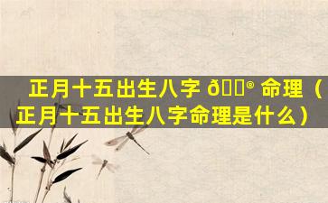正月十五出生八字 💮 命理（正月十五出生八字命理是什么）